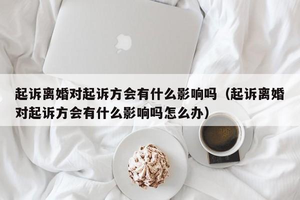 起诉离婚对起诉方会有什么影响吗（起诉离婚对起诉方会有什么影响吗怎么办）