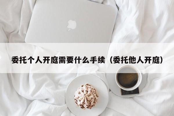 委托个人开庭需要什么手续（委托他人开庭）