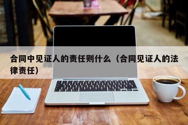 合同中见证人的责任则什么（合同见证人的法律责任）