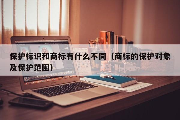 保护标识和商标有什么不同（商标的保护对象及保护范围）