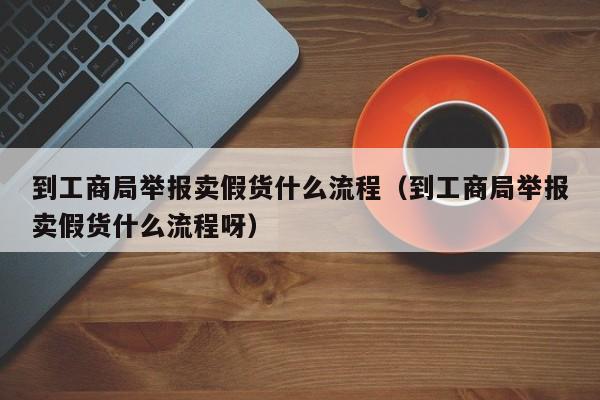 到工商局举报卖假货什么流程（到工商局举报卖假货什么流程呀）