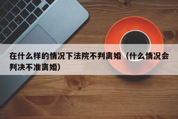 在什么样的情况下法院不判离婚（什么情况会判决不准离婚）